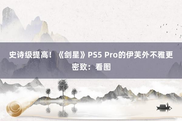 史诗级提高！《剑星》PS5 Pro的伊芙外不雅更密致：看图