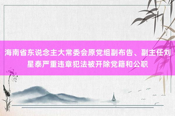 海南省东说念主大常委会原党组副布告、副主任刘星泰严重违章犯法被开除党籍和公职