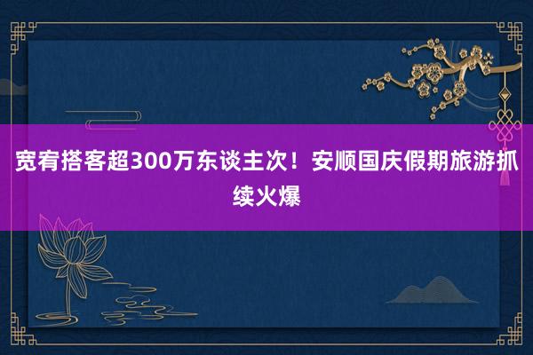 宽宥搭客超300万东谈主次！安顺国庆假期旅游抓续火爆