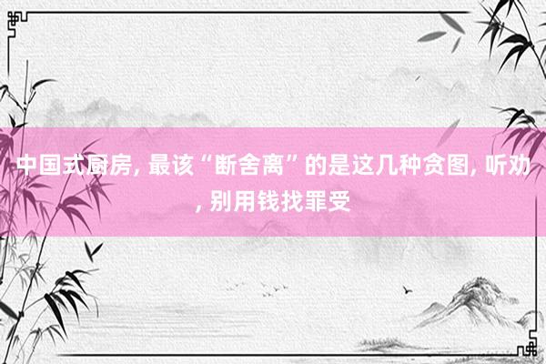 中国式厨房, 最该“断舍离”的是这几种贪图, 听劝, 别用钱找罪受