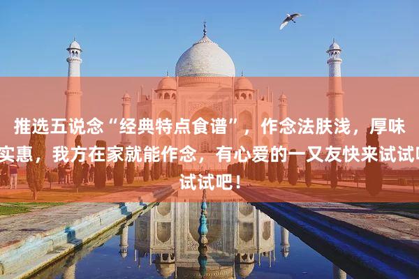 推选五说念“经典特点食谱”，作念法肤浅，厚味又实惠，我方在家就能作念，有心爱的一又友快来试试吧！