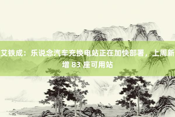 艾铁成：乐说念汽车充换电站正在加快部署，上周新增 83 座可用站