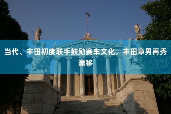 当代、丰田初度联手鼓励赛车文化，丰田章男再秀漂移
